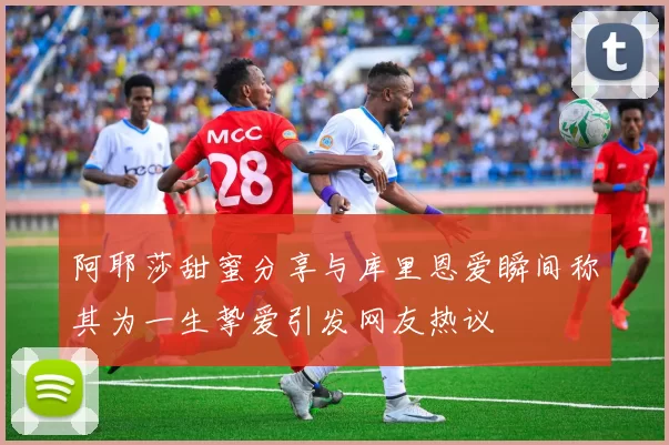 阿耶莎甜蜜分享与库里恩爱瞬间称其为一生挚爱引发网友热议
