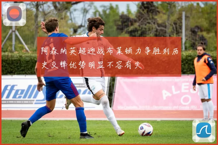阿森纳英超迎战布莱顿力争胜利历史交锋优势明显不容有失