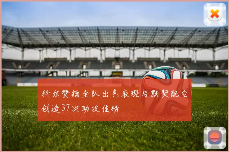 科尔赞扬全队出色表现与默契配合创造37次助攻佳绩