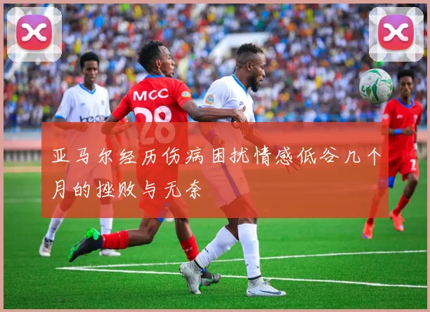 亚马尔经历伤病困扰情感低谷几个月的挫败与无奈