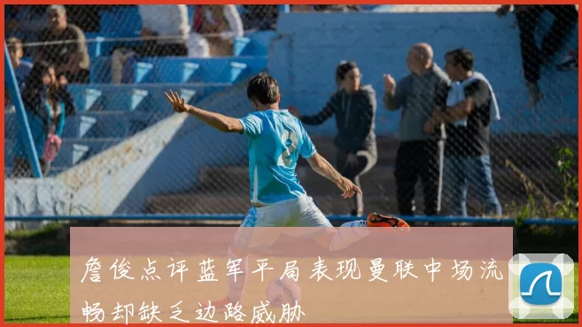 詹俊点评蓝军平局表现曼联中场流畅却缺乏边路威胁