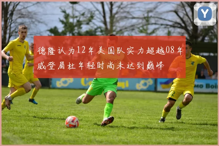 德隆认为12年美国队实力超越08年威登眉杜年轻时尚未达到巅峰