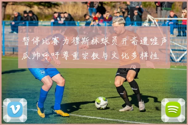 暂停比赛为穆斯林球员开斋遭嘘声瓜帅呼吁尊重宗教与文化多样性