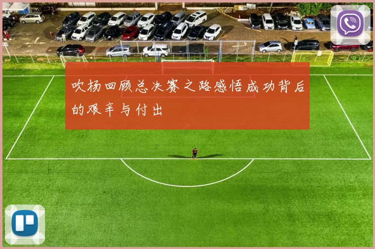 吹杨回顾总决赛之路感悟成功背后的艰辛与付出