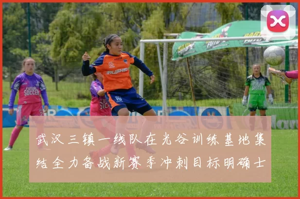 武汉三镇一线队在光谷训练基地集结全力备战新赛季冲刺目标明确士气高涨