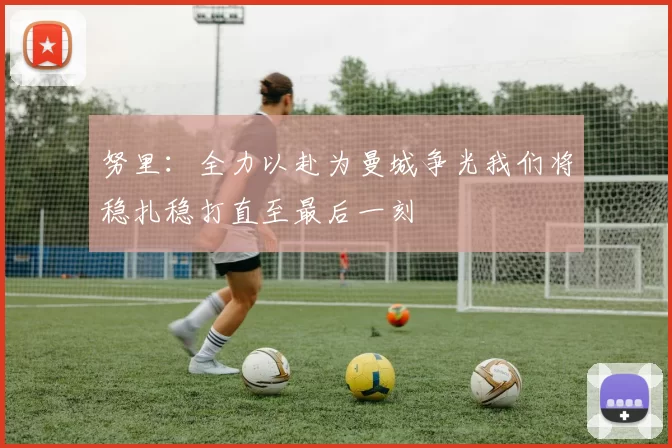 努里：全力以赴为曼城争光我们将稳扎稳打直至最后一刻