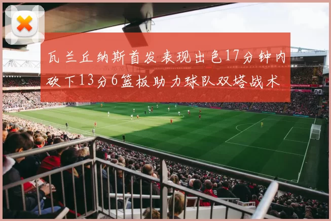 瓦兰丘纳斯首发表现出色17分钟内砍下13分6篮板助力球队双塔战术
