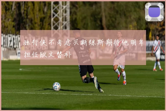 独行侠不考虑买断琼斯期待他明年担任欧文替补