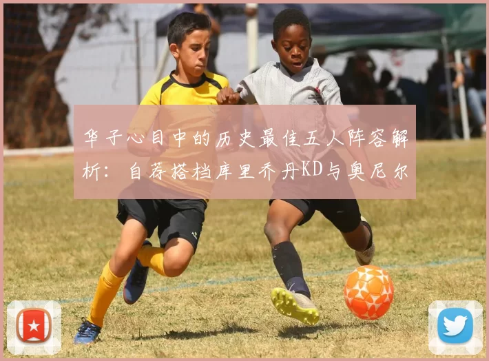 华子心目中的历史最佳五人阵容解析：自荐搭档库里乔丹KD与奥尼尔共襄盛举