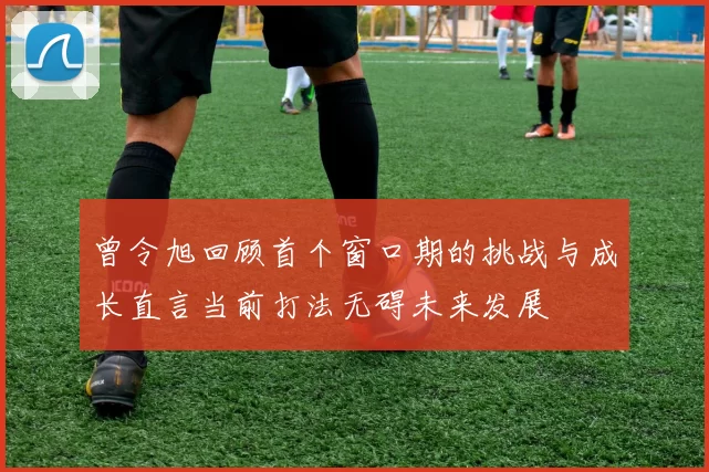曾令旭回顾首个窗口期的挑战与成长直言当前打法无碍未来发展