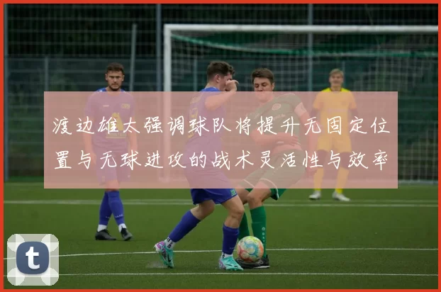 渡边雄太强调球队将提升无固定位置与无球进攻的战术灵活性与效率