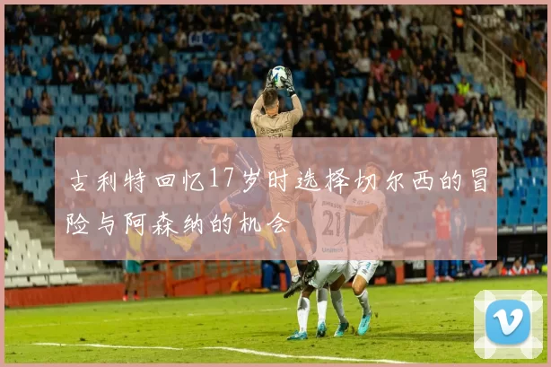 古利特回忆17岁时选择切尔西的冒险与阿森纳的机会