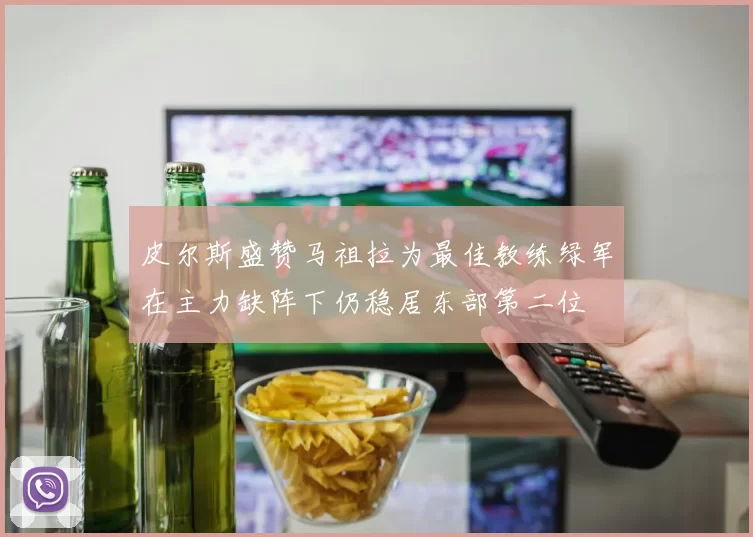 皮尔斯盛赞马祖拉为最佳教练绿军在主力缺阵下仍稳居东部第二位