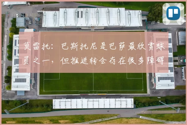 莫雷托：巴斯托尼是巴萨最欣赏球员之一，但推进转会存在很多障碍