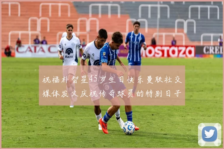 祝福朴智星45岁生日快乐曼联社交媒体发文庆祝传奇球员的特别日子